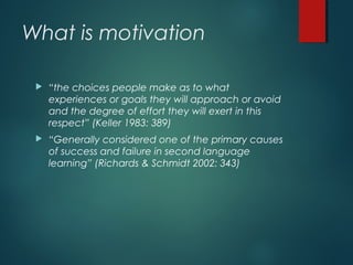 What is motivation
 “the choices people make as to what
experiences or goals they will approach or avoid
and the degree of effort they will exert in this
respect” (Keller 1983: 389)
 “Generally considered one of the primary causes
of success and failure in second language
learning” (Richards & Schmidt 2002: 343)
 