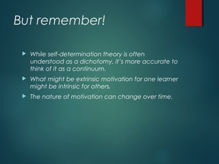 But remember!
 While self-determination theory is often
understood as a dichotomy, it’s more accurate to
think of it as a continuum.
 What might be extrinsic motivation for one learner
might be intrinsic for others.
 The nature of motivation can change over time.
 