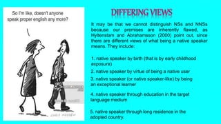 It may be that we cannot distinguish NSs and NNSs
because our premises are inherently flawed, as
Hyltenstam and Abrahamsson (2000) point out, since
there are different views of what being a native speaker
means. They include:
1. native speaker by birth (that is by early childhood
exposure)
2. native speaker by virtue of being a native user
3. native speaker (or native speaker-like) by being
an exceptional learner
4. native speaker through education in the target
language medium
5. native speaker through long residence in the
adopted country.
 