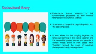 Sociocultural theory attempts to link
human/mental processes to their cultural,
historical and institutional settings.
 It appears to bridge the psycholinguistic and
the socio linguistic.
 It also allows for the bringing together for
language learning of the native speaker and
the second-language learner and permits a
unified model since in both cases what
Vygotsky termed the zone of proximal
development has to be negotiated.
 