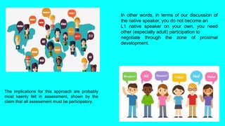 In other words, in terms of our discussion of
the native speaker, you do not become an
L1 native speaker on your own, you need
other (especially adult) participation to
negotiate through the zone of proximal
development.
The implications for this approach are probably
most keenly felt in assessment, shown by the
claim that all assessment must be participatory.
 