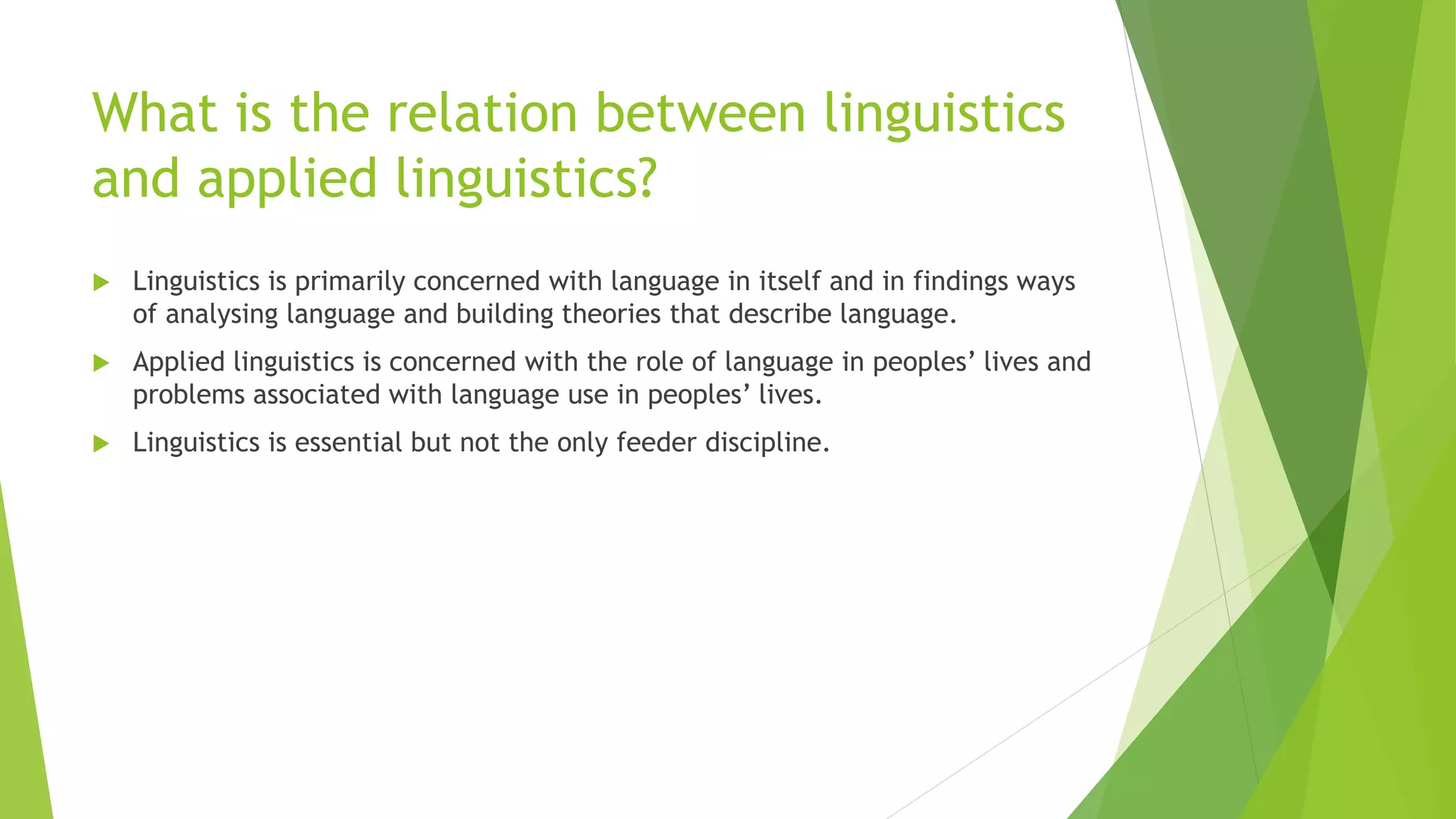 What is the relation between linguistics
and applied linguistics?
 Linguistics is primarily concerned with language in itself and in findings ways
of analysing language and building theories that describe language.
 Applied linguistics is concerned with the role of language in peoples’ lives and
problems associated with language use in peoples’ lives.
 Linguistics is essential but not the only feeder discipline.
 