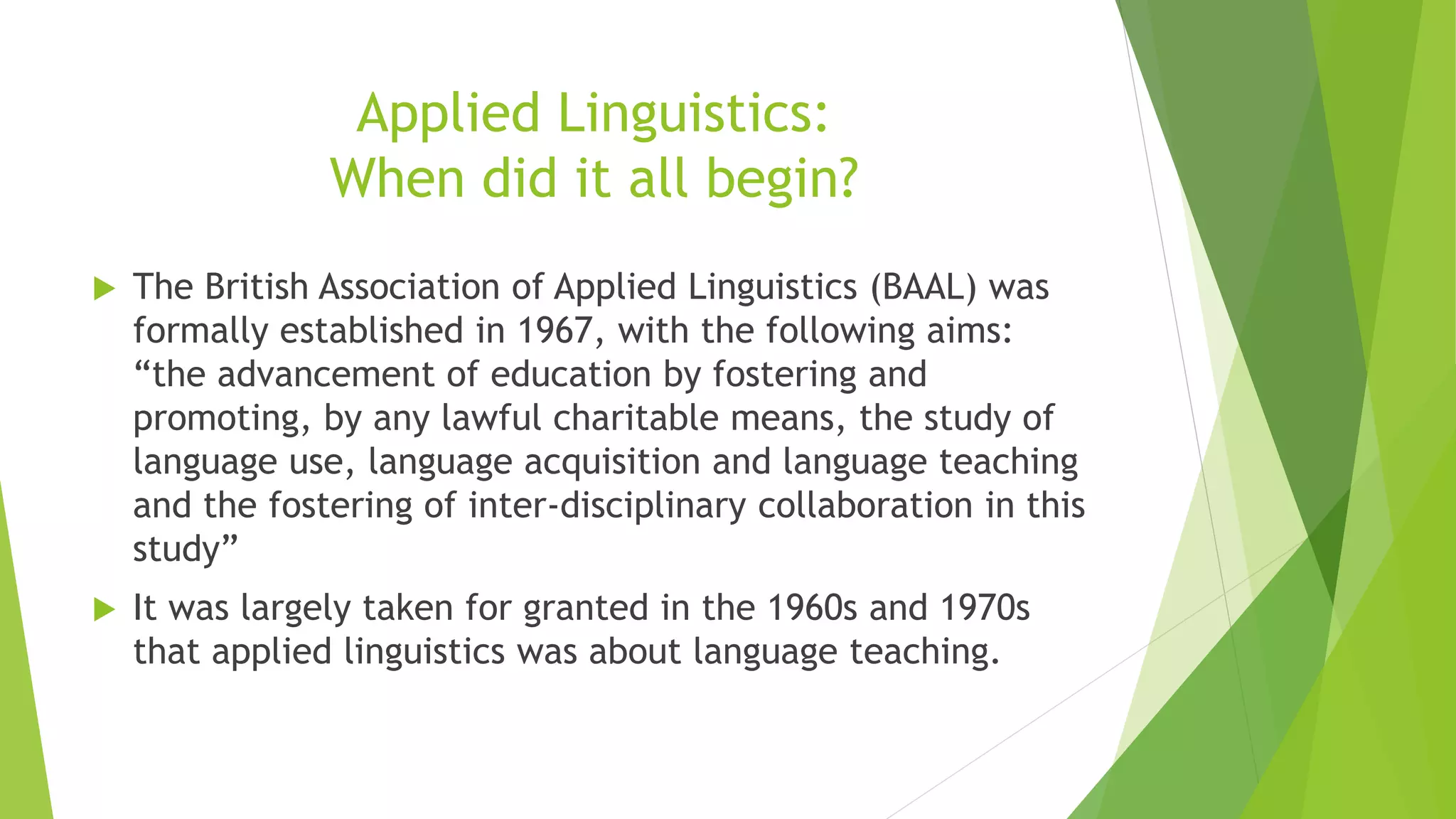 Applied Linguistics:
When did it all begin?
 The British Association of Applied Linguistics (BAAL) was
formally established in 1967, with the following aims:
“the advancement of education by fostering and
promoting, by any lawful charitable means, the study of
language use, language acquisition and language teaching
and the fostering of inter-disciplinary collaboration in this
study”
 It was largely taken for granted in the 1960s and 1970s
that applied linguistics was about language teaching.
 