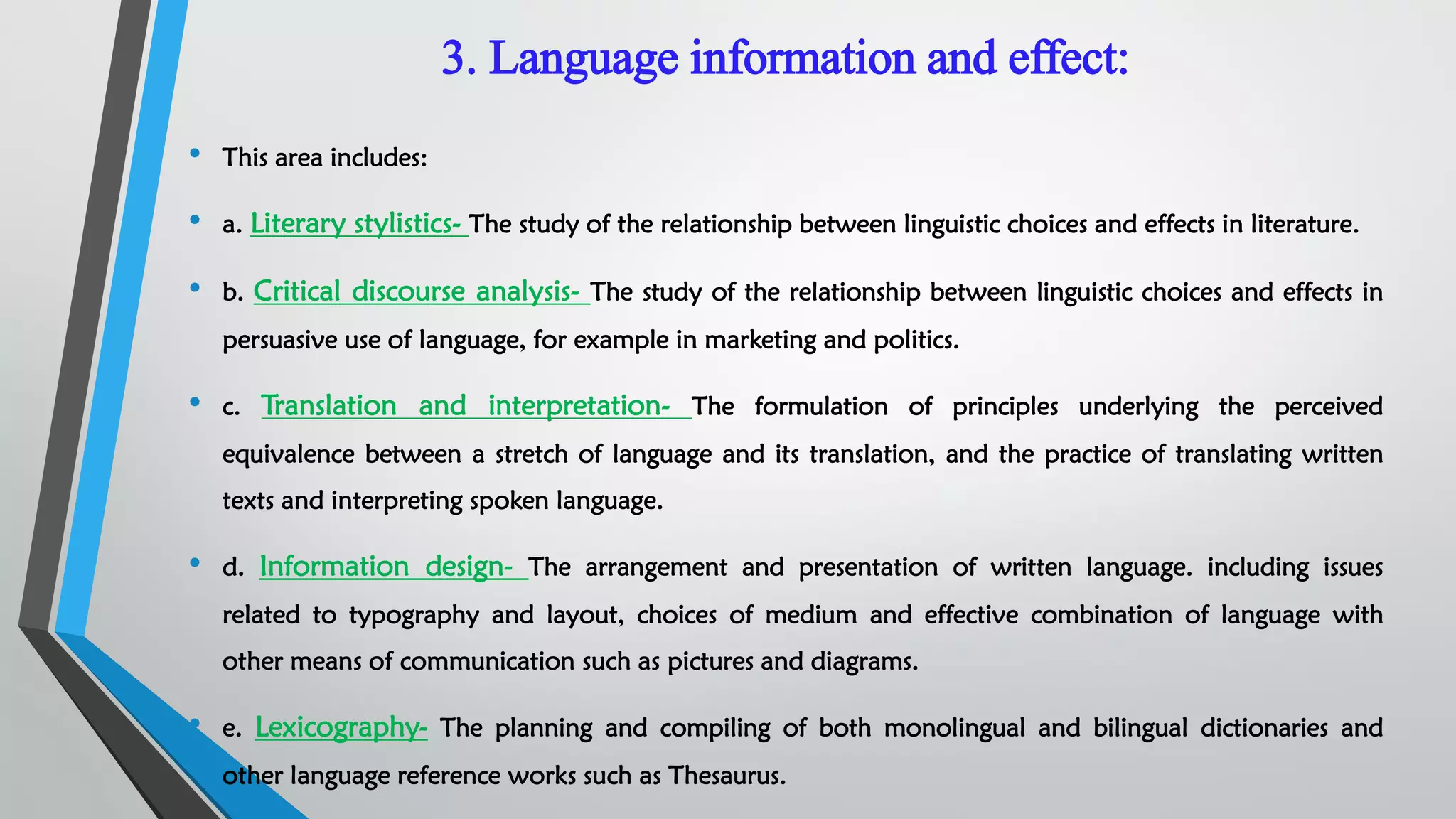 3. Language information and effect:
• This area includes:
• a. Literary stylistics- The study of the relationship between linguistic choices and effects in literature.
• b. Critical discourse analysis- The study of the relationship between linguistic choices and effects in
persuasive use of language, for example in marketing and politics.
• c. Translation and interpretation- The formulation of principles underlying the perceived
equivalence between a stretch of language and its translation, and the practice of translating written
texts and interpreting spoken language.
• d. Information design- The arrangement and presentation of written language. including issues
related to typography and layout, choices of medium and effective combination of language with
other means of communication such as pictures and diagrams.
• e. Lexicography- The planning and compiling of both monolingual and bilingual dictionaries and
other language reference works such as Thesaurus.
 