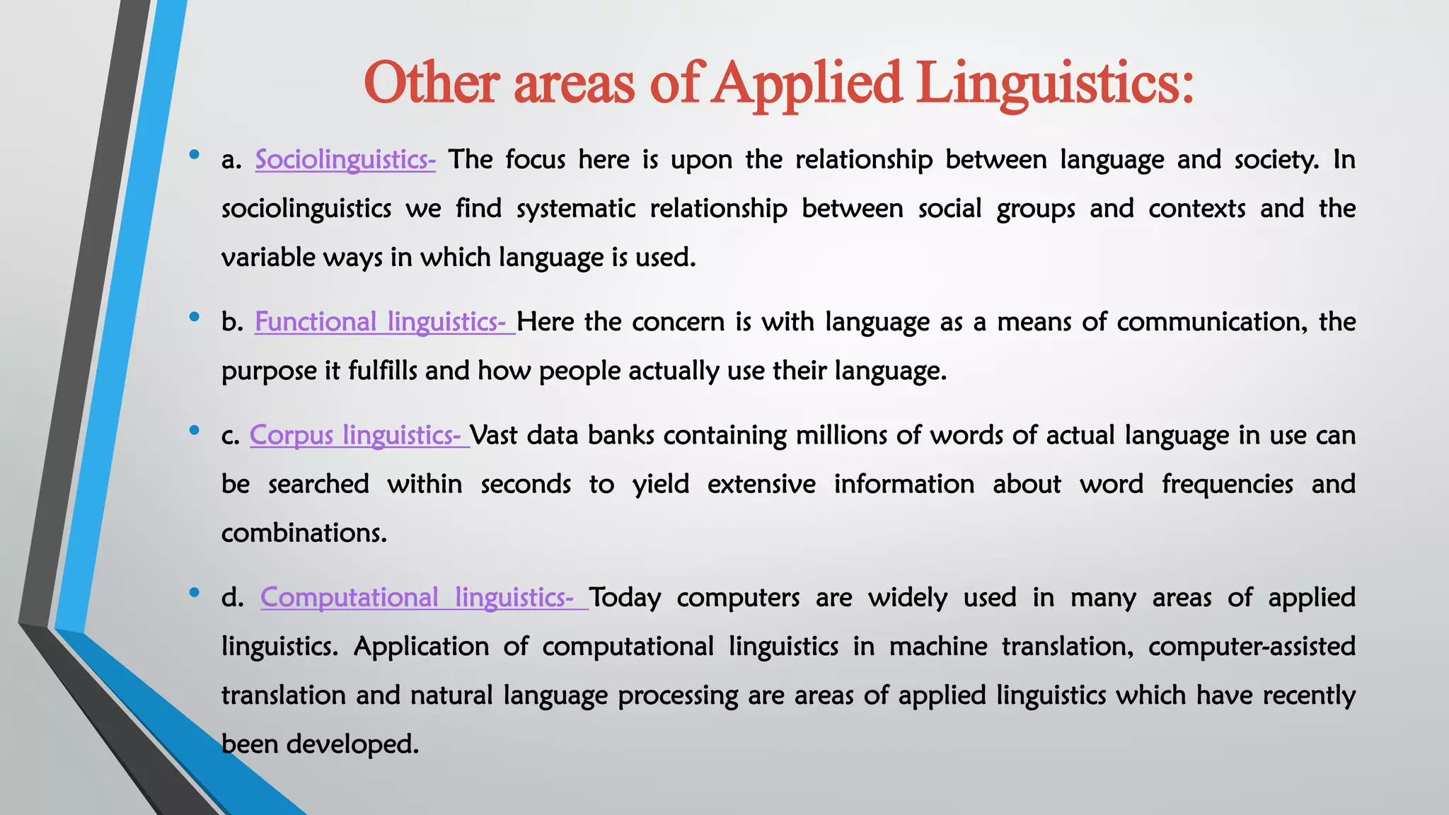 Other areas of Applied Linguistics:
• a. Sociolinguistics- The focus here is upon the relationship between language and society. In
sociolinguistics we find systematic relationship between social groups and contexts and the
variable ways in which language is used.
• b. Functional linguistics- Here the concern is with language as a means of communication, the
purpose it fulfills and how people actually use their language.
• c. Corpus linguistics- Vast data banks containing millions of words of actual language in use can
be searched within seconds to yield extensive information about word frequencies and
combinations.
• d. Computational linguistics- Today computers are widely used in many areas of applied
linguistics. Application of computational linguistics in machine translation, computer-assisted
translation and natural language processing are areas of applied linguistics which have recently
been developed.
 