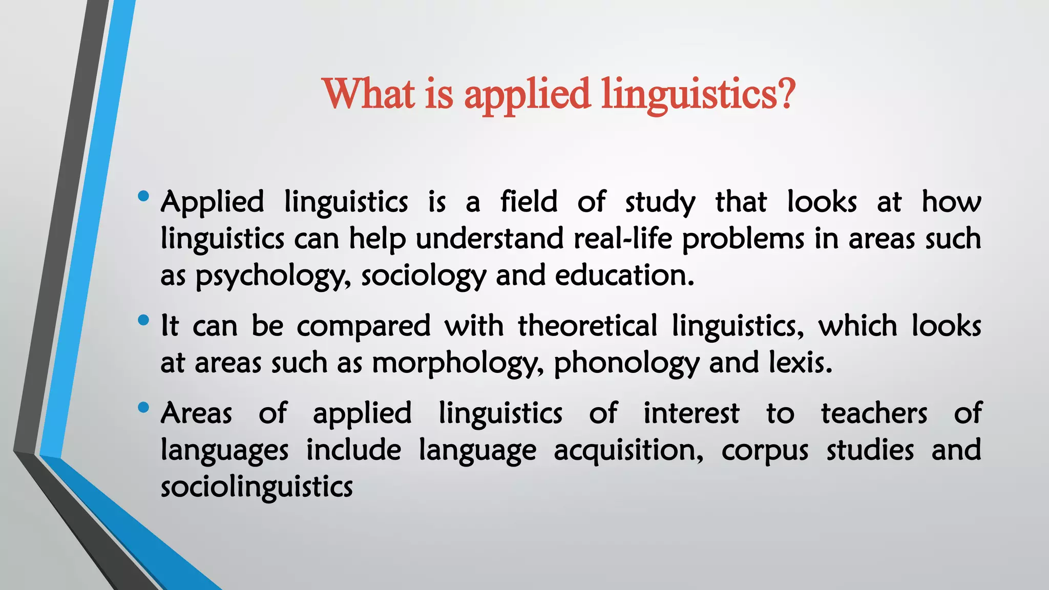 What is applied linguistics?
• Applied linguistics is a field of study that looks at how
linguistics can help understand real-life problems in areas such
as psychology, sociology and education.
• It can be compared with theoretical linguistics, which looks
at areas such as morphology, phonology and lexis.
• Areas of applied linguistics of interest to teachers of
languages include language acquisition, corpus studies and
sociolinguistics
 