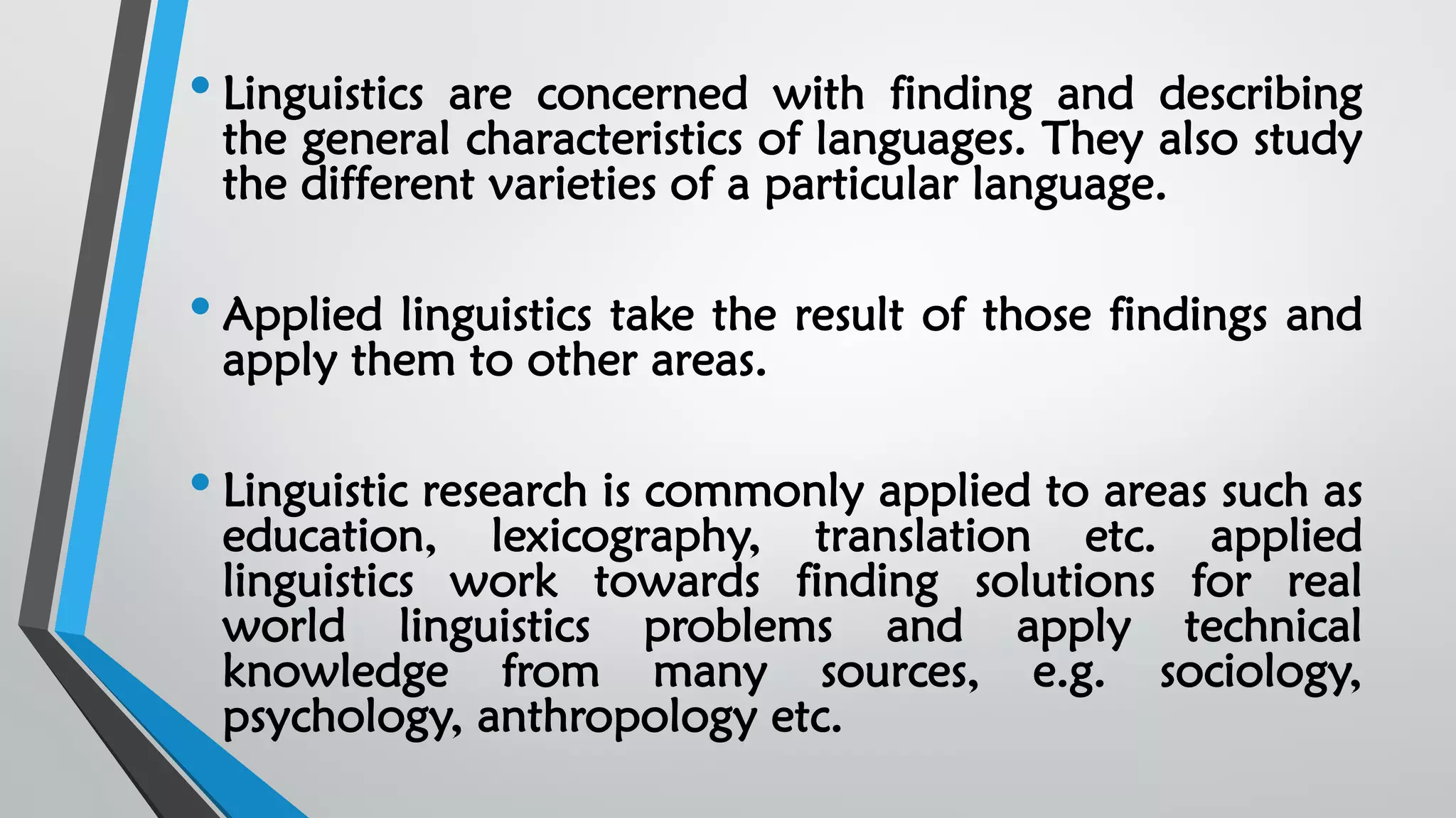 • Linguistics are concerned with finding and describing
the general characteristics of languages. They also study
the different varieties of a particular language.
• Applied linguistics take the result of those findings and
apply them to other areas.
• Linguistic research is commonly applied to areas such as
education, lexicography, translation etc. applied
linguistics work towards finding solutions for real
world linguistics problems and apply technical
knowledge from many sources, e.g. sociology,
psychology, anthropology etc.
 