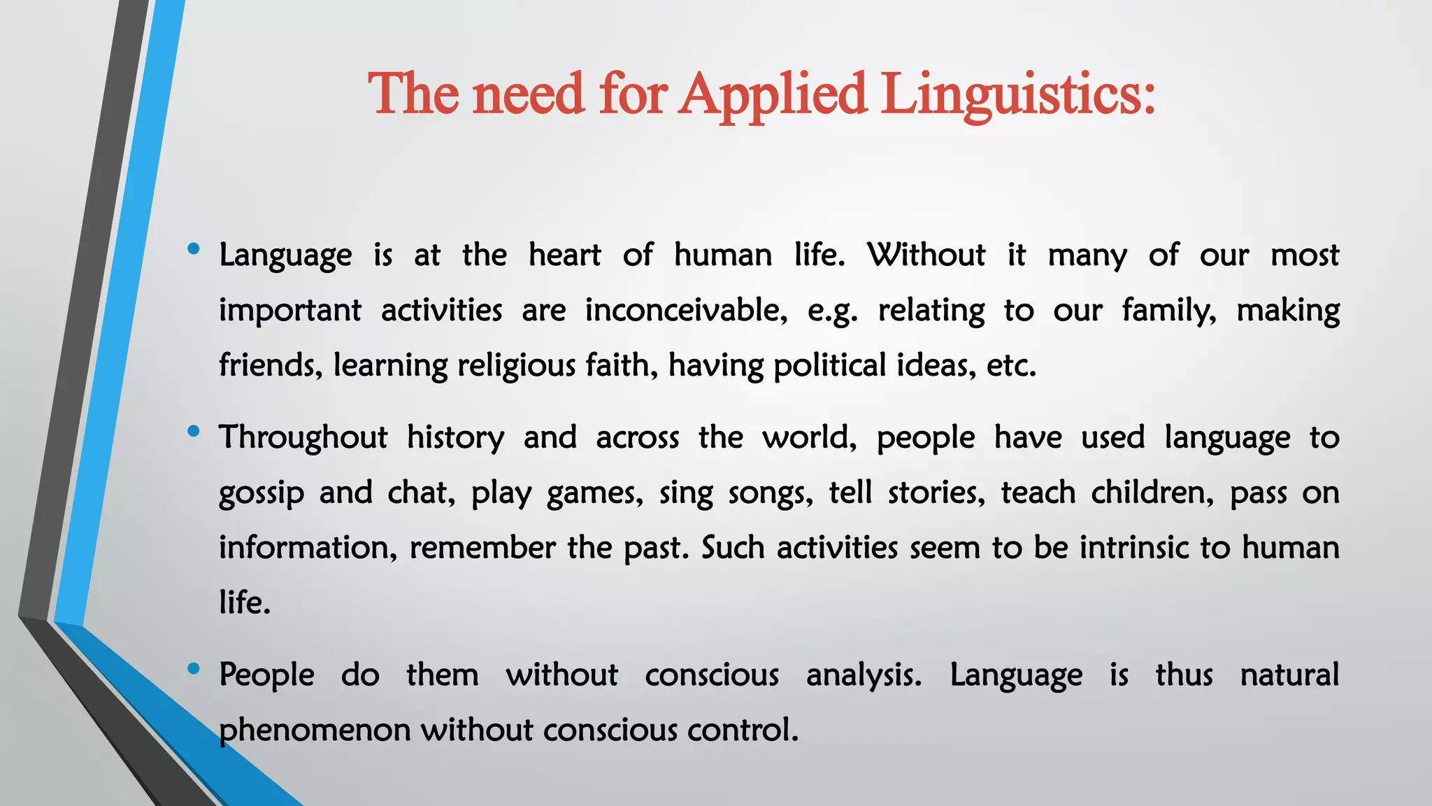 The need for Applied Linguistics:
• Language is at the heart of human life. Without it many of our most
important activities are inconceivable, e.g. relating to our family, making
friends, learning religious faith, having political ideas, etc.
• Throughout history and across the world, people have used language to
gossip and chat, play games, sing songs, tell stories, teach children, pass on
information, remember the past. Such activities seem to be intrinsic to human
life.
• People do them without conscious analysis. Language is thus natural
phenomenon without conscious control.
 