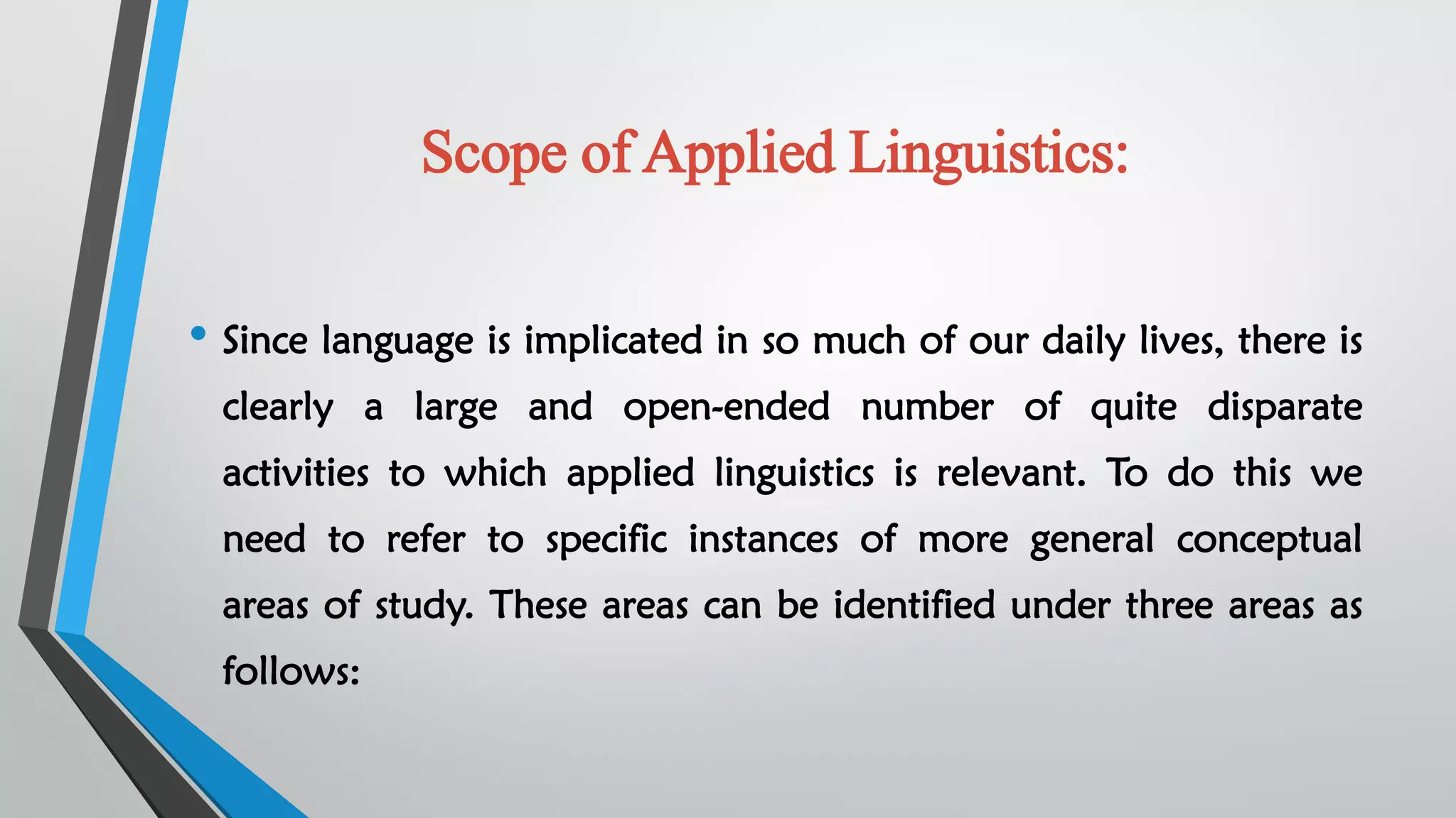 Scope of Applied Linguistics:
• Since language is implicated in so much of our daily lives, there is
clearly a large and open-ended number of quite disparate
activities to which applied linguistics is relevant. To do this we
need to refer to specific instances of more general conceptual
areas of study. These areas can be identified under three areas as
follows:
 