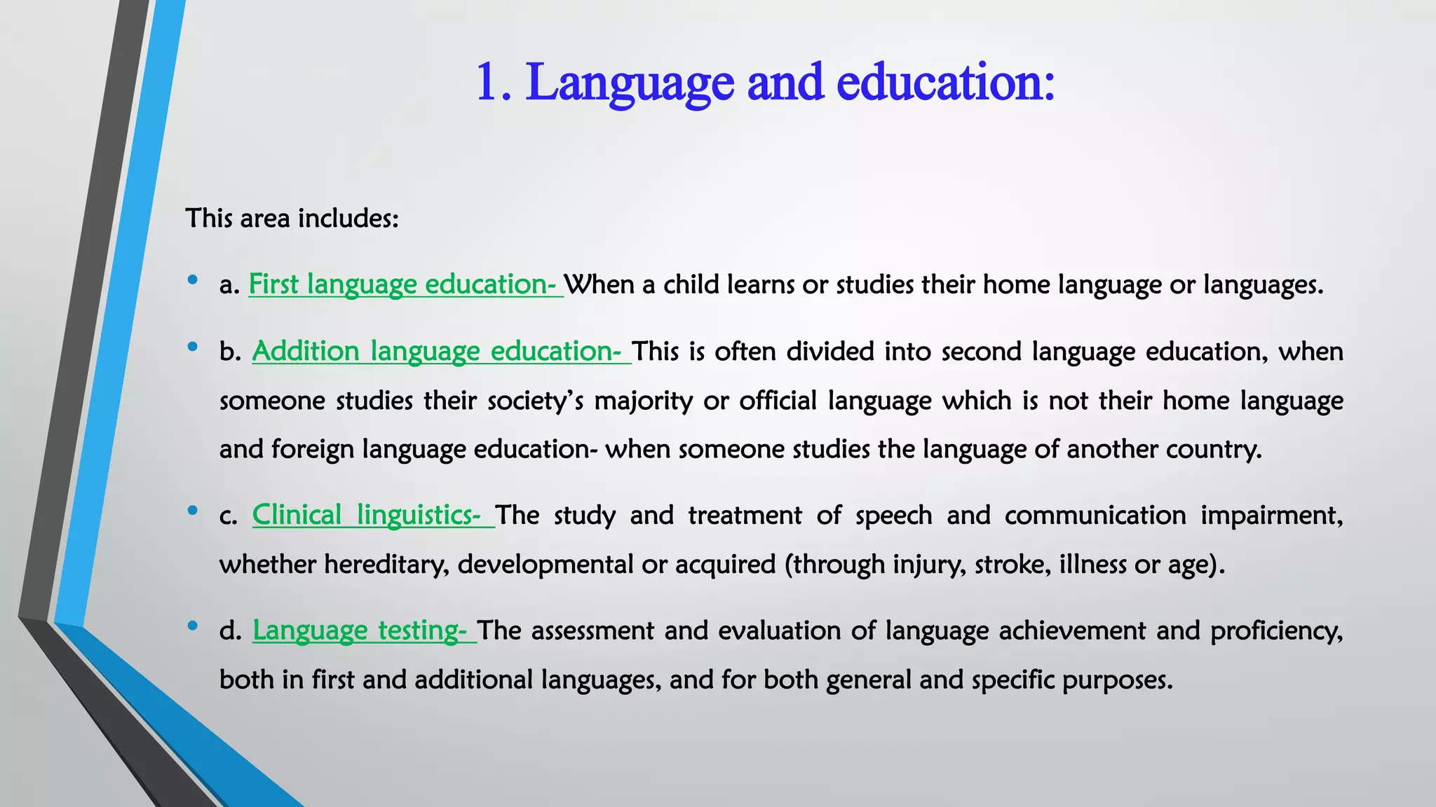 1. Language and education:
This area includes:
• a. First language education- When a child learns or studies their home language or languages.
• b. Addition language education- This is often divided into second language education, when
someone studies their society’s majority or official language which is not their home language
and foreign language education- when someone studies the language of another country.
• c. Clinical linguistics- The study and treatment of speech and communication impairment,
whether hereditary, developmental or acquired (through injury, stroke, illness or age).
• d. Language testing- The assessment and evaluation of language achievement and proficiency,
both in first and additional languages, and for both general and specific purposes.
 
