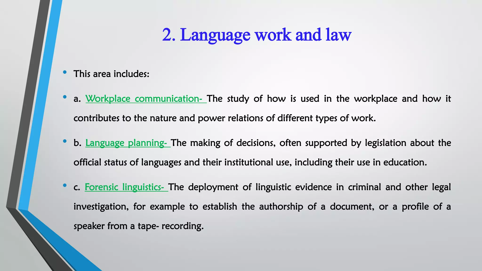 2. Language work and law
• This area includes:
• a. Workplace communication- The study of how is used in the workplace and how it
contributes to the nature and power relations of different types of work.
• b. Language planning- The making of decisions, often supported by legislation about the
official status of languages and their institutional use, including their use in education.
• c. Forensic linguistics- The deployment of linguistic evidence in criminal and other legal
investigation, for example to establish the authorship of a document, or a profile of a
speaker from a tape- recording.
 