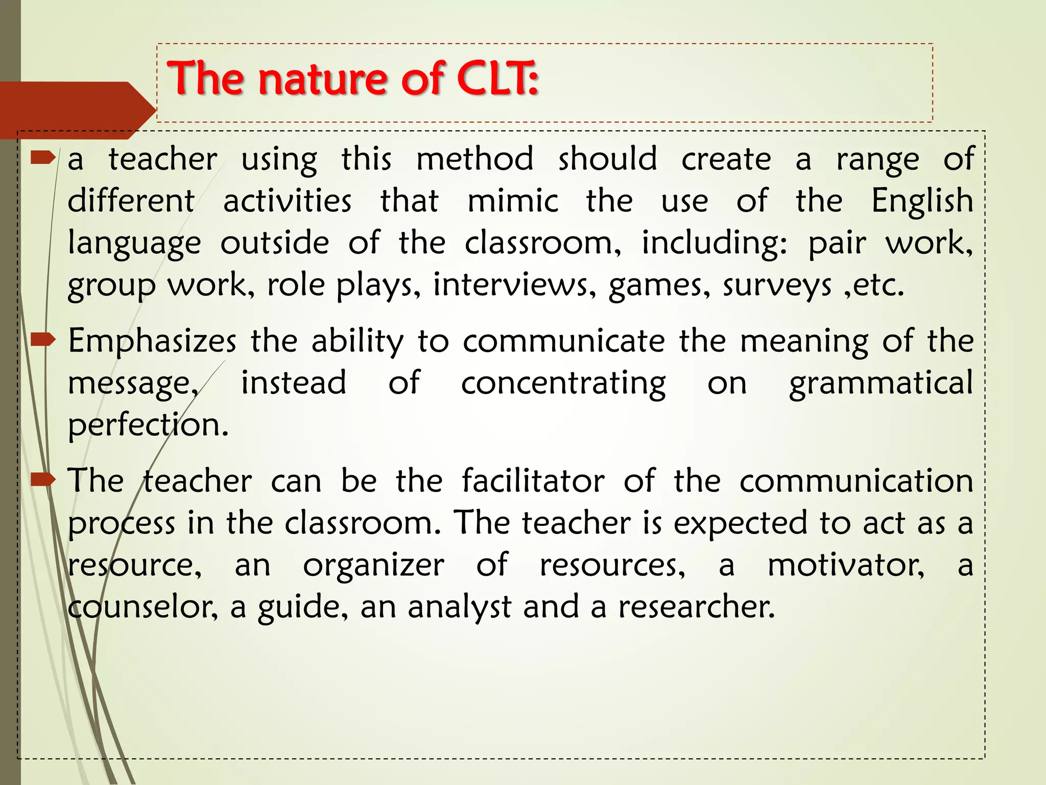 The nature of CLT:
 a teacher using this method should create a range of
different activities that mimic the use of the English
language outside of the classroom, including: pair work,
group work, role plays, interviews, games, surveys ,etc.
 Emphasizes the ability to communicate the meaning of the
message, instead of concentrating on grammatical
perfection.
 The teacher can be the facilitator of the communication
process in the classroom. The teacher is expected to act as a
resource, an organizer of resources, a motivator, a
counselor, a guide, an analyst and a researcher.
 