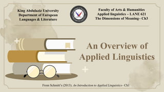 An Overview of
Applied Linguistics
From Schmitt’s (2013). An Introduction to Applied Linguistics– Ch1
King Abdulaziz University
Department of European
Languages & Literature
Faculty of Arts & Humanities
Applied linguistics – LANE 621
The Dimensions of Meaning– Ch3
 