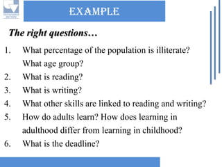 Example 
1.What percentage of the population is illiterate? What age group? 
2.What is reading? 
3.What is writing? 
4.What other skills are linked to reading and writing? 
5.How do adults learn? How does learning in adulthood differ from learning in childhood? 
6.What is the deadline? The right questions…  