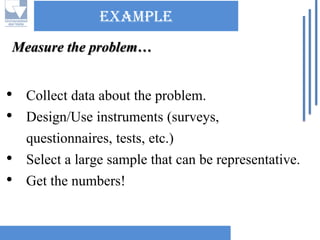 ExampleMeasure the problem… 
•Collect data about the problem. 
•Design/Use instruments (surveys, questionnaires, tests, etc.) 
•Select a large sample that can be representative. 
•Get the numbers!  