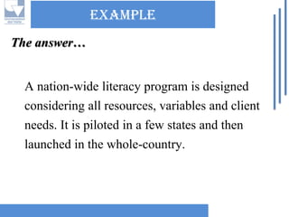 Example 
A nation-wide literacy program is designed considering all resources, variables and client needs. It is piloted in a few states and then launched in the whole-country. The answer…  