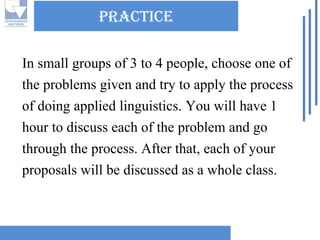 practice 
In small groups of 3 to 4 people, choose one of the problems given and try to apply the process of doing applied linguistics. You will have 1 hour to discuss each of the problem and go through the process. After that, each of your proposals will be discussed as a whole class.  