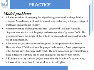 practice 
•A Latin-American oil company has signed an agreement with a large British company. Mixed teams will work in several projects but only a few percentage of employees speak English fluently. 
•An unknown tribe of aborigines has been “discovered” in South Australia. Linguists have studied their language and come up with a “grammar” of it. The government wants the people of this tribe to be educated and integrated with the rest of the population. 
•After a century, an African nation has gained its independence from France. There are about 17 different local languages in the country. Most people speak either his/her native language and French. The new democratic government has to make a decision regarding the official language of the newly-born nation. 
•A Korean university wants to project internationally its scientific productivity, but most of its researchers do not speak or write in English. Model problems  