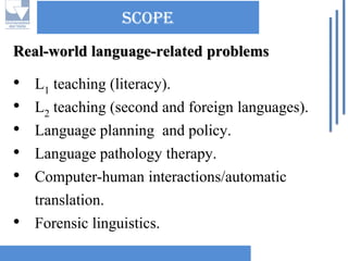 scopeReal-world language-related problems 
•L1teaching (literacy). 
•L2teaching (second and foreign languages). 
•Language planning and policy. 
•Language pathology therapy. 
•Computer-human interactions/automatic translation. 
•Forensic linguistics.  