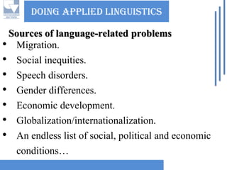 Doing applied linguisticsSources of language-related problems 
•Migration. 
•Social inequities. 
•Speech disorders. 
•Gender differences. 
•Economic development. 
•Globalization/internationalization. 
•An endless list of social, political and economic conditions…  