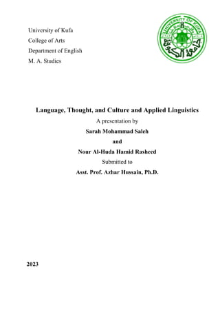 University of Kufa
College of Arts
Department of English
M. A. Studies
Language, Thought, and Culture and Applied Linguistics
A presentation by
Sarah Mohammad Saleh
and
Nour Al-Huda Hamid Rasheed
Submitted to
Asst. Prof. Azhar Hussain, Ph.D.
2023
 