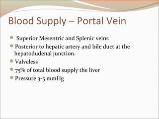 Blood Supply – Portal Vein
 Superior Mesentric and Splenic veins
Posterior to hepatic artery and bile duct at the
hepatodudenal junction.
Valveless
75% of total blood supply the liver
Pressure 3-5 mmHg
 