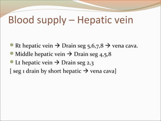 Blood supply – Hepatic vein
Rt hepatic vein  Drain seg 5,6,7,8  vena cava.
Middle hepatic vein  Drain seg 4,5,8
Lt hepatic vein  Drain seg 2,3
[ seg 1 drain by short hepatic  vena cava]
 