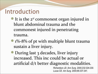 Introduction
It is the 2nd
commonest organ injured in
blunt abdominal trauma and the
commonest injured in penetrating
trauma.
1%-8% of pt with multiple blunt trauma
sustain a liver injury.
During last 3 decades, liver injury
increased. This inc could be actual or
artificial d/t better diagnostic modalities.
Richardson JD. Ann Surg. 2000;232:324-330.
Lucas CE. Am Surg. 2000;66:337-341.
 