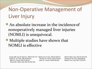 Non-Operative Management of
Liver Injury
An absolute increase in the incidenceof
nonoperatively managed liver injuries
(NOMLI) is unequivocal.
Multiple studies have shown that
NOMLI is effective
Knudson MM. Surg Clin North Am. 1999;79:1357-1371. Malhotra AK. Ann Surg. 2000;231:804-813. Maull KI. World J Surg. 2001;25:1403-1404.
Pachter HL. Am J Surg. 1995;169:442-454. Sherman HF J Trauma. 1994;37:616-621. Schweizer W. Br J Surg. 1993;80:86-88.
. Miller PR. J Trauma. 2002;53:238-242. Goan YG. J Trauma. 1998;45:360-364. Brasel KJ. Am J Surg. 1997;174:674-677.
. Ochsner MG.. World J Surg. 2001;25:1393-1396.
 