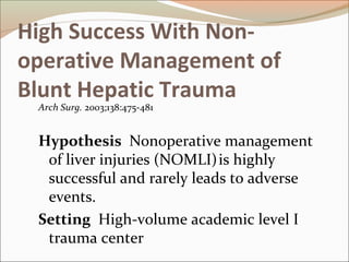 High Success With Non-
operative Management of
Blunt Hepatic Trauma
Arch Surg. 2003;138:475-481
Hypothesis Nonoperative management
of liver injuries (NOMLI)is highly
successful and rarely leads to adverse
events.
Setting High-volume academic level I
trauma center
 