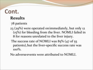 Cont.
Results
78 patients
23 (29%) were operated onimmediately, but only 12
(15%) for bleeding from the liver. NOMLI failed in
8 for reasons unrelated to the liver injury.
The success rate of NOMLI was 85% (47 of 55
patients),but the liver-specific success rate was
100%.
No adverseevents were attributed to NOMLI.
 