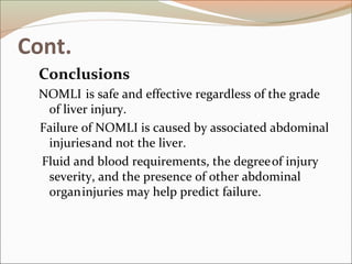 Cont.
Conclusions
NOMLI is safe and effective regardless of the grade
of liver injury.
Failure of NOMLI is caused by associated abdominal
injuriesand not the liver.
Fluid and blood requirements, the degreeof injury
severity, and the presence of other abdominal
organinjuries may help predict failure.
 