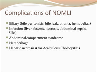 Complications of NOMLI
Biliary (bile peritonitis, bile leak, biloma, hemobelia..)
Infection (liver abscess, necrosis, abdominal sepsis,
SIRs)
Abdominalcompartment syndrome
Hemorrhage
Hepatic necrosis &/or Acalculous Cholecystitis
 