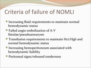 Criteria of failure of NOMLI
Increasing fluid requirements to maintain normal
hemodynamic status
Failed angio embolization of A-V
fistulae/pseudoaneurysm
Transfusion requirements to maintain Hct/Hgb and
normal hemodynamic status
Increasing hemoperitoneum associated with
hemodynamic liability
Peritoneal signs/rebound tenderness
 