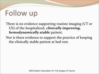 Follow up
There is no evidence supporting routine imaging (CT or
US) of the hospitalized, clinically improving,
hemodynamically stable patient.
Nor is there evidence to support the practice of keeping
the clinically stable patient at bed rest.
2003 Eastern Association For The Surgery of Trauma
 