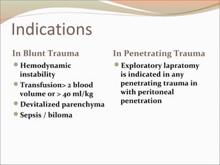 Indications
In Blunt Trauma In Penetrating Trauma
Hemodynamic
instability
Transfusion> 2 blood
volume or > 40 ml/kg
Devitalized parenchyma
Sepsis / biloma
Exploratory lapratomy
is indicated in any
penetrating trauma in
with peritoneal
penetration
 