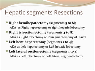 Hepatic segments Resections
Right hemihepatectomy (segments 5 to 8);
AKA as Right hepatectomy or right hepatic lobectomy
Right trisectionectomy (segments 4 to 8);
AKA as Right lobectomy or Rrisegmentectomy of Starzl
Left hemihepatectomy (segments 1 to 4);
AKA as Left hepatectomy or Left hepatic lobectomy
Left lateral sectionectomy (segments 1 to 3);
AKA as Left lobectomy or Left lateral segmentectomy
 