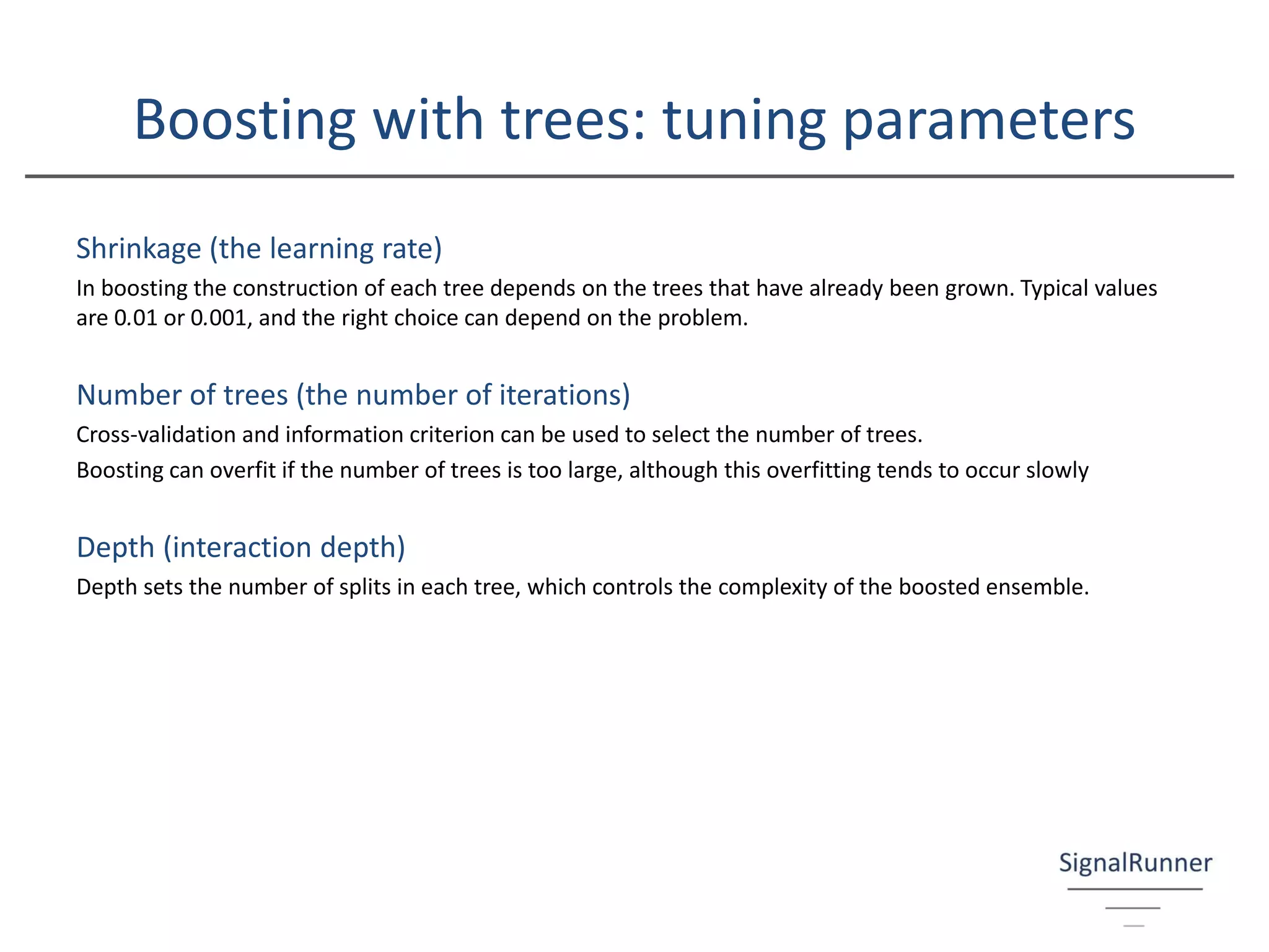 Boosting with trees: tuning parameters
Shrinkage (the learning rate)
In boosting the construction of each tree depends on the trees that have already been grown. Typical values
are 0.01 or 0.001, and the right choice can depend on the problem.
Number of trees (the number of iterations)
Cross-validation and information criterion can be used to select the number of trees.
Boosting can overfit if the number of trees is too large, although this overfitting tends to occur slowly
Depth (interaction depth)
Depth sets the number of splits in each tree, which controls the complexity of the boosted ensemble.
 