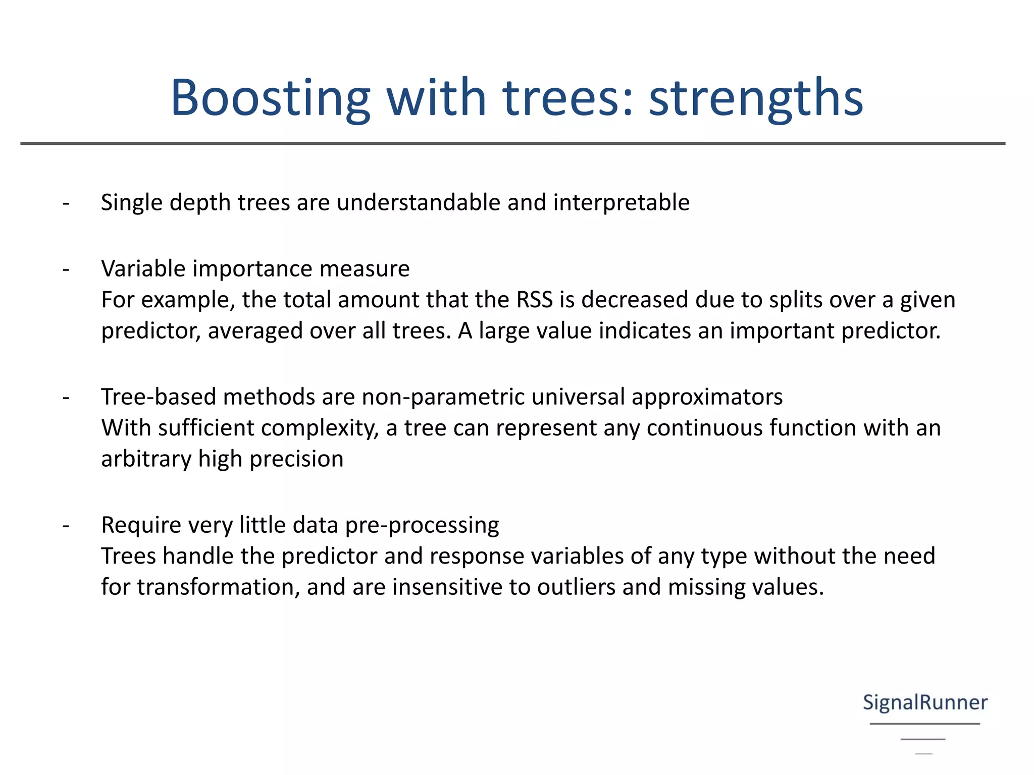 Boosting with trees: strengths
- Single depth trees are understandable and interpretable
- Variable importance measure
For example, the total amount that the RSS is decreased due to splits over a given
predictor, averaged over all trees. A large value indicates an important predictor.
- Tree-based methods are non-parametric universal approximators
With sufficient complexity, a tree can represent any continuous function with an
arbitrary high precision
- Require very little data pre-processing
Trees handle the predictor and response variables of any type without the need
for transformation, and are insensitive to outliers and missing values.
 