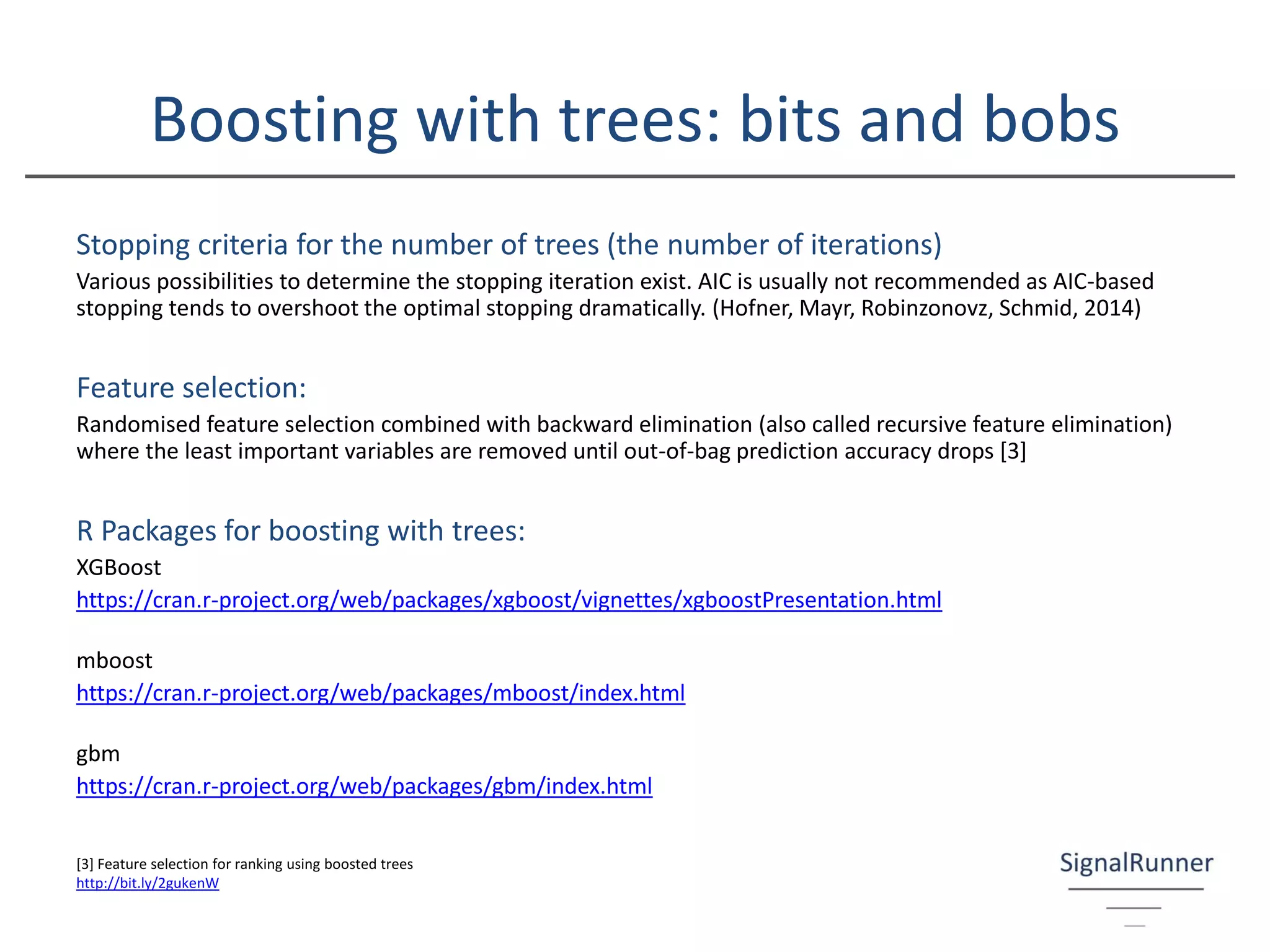 Boosting with trees: bits and bobs
Stopping criteria for the number of trees (the number of iterations)
Various possibilities to determine the stopping iteration exist. AIC is usually not recommended as AIC-based
stopping tends to overshoot the optimal stopping dramatically. (Hofner, Mayr, Robinzonovz, Schmid, 2014)
Feature selection:
Randomised feature selection combined with backward elimination (also called recursive feature elimination)
where the least important variables are removed until out-of-bag prediction accuracy drops [3]
R Packages for boosting with trees:
XGBoost
https://cran.r-project.org/web/packages/xgboost/vignettes/xgboostPresentation.html
mboost
https://cran.r-project.org/web/packages/mboost/index.html
gbm
https://cran.r-project.org/web/packages/gbm/index.html
[3] Feature selection for ranking using boosted trees
http://bit.ly/2gukenW
 