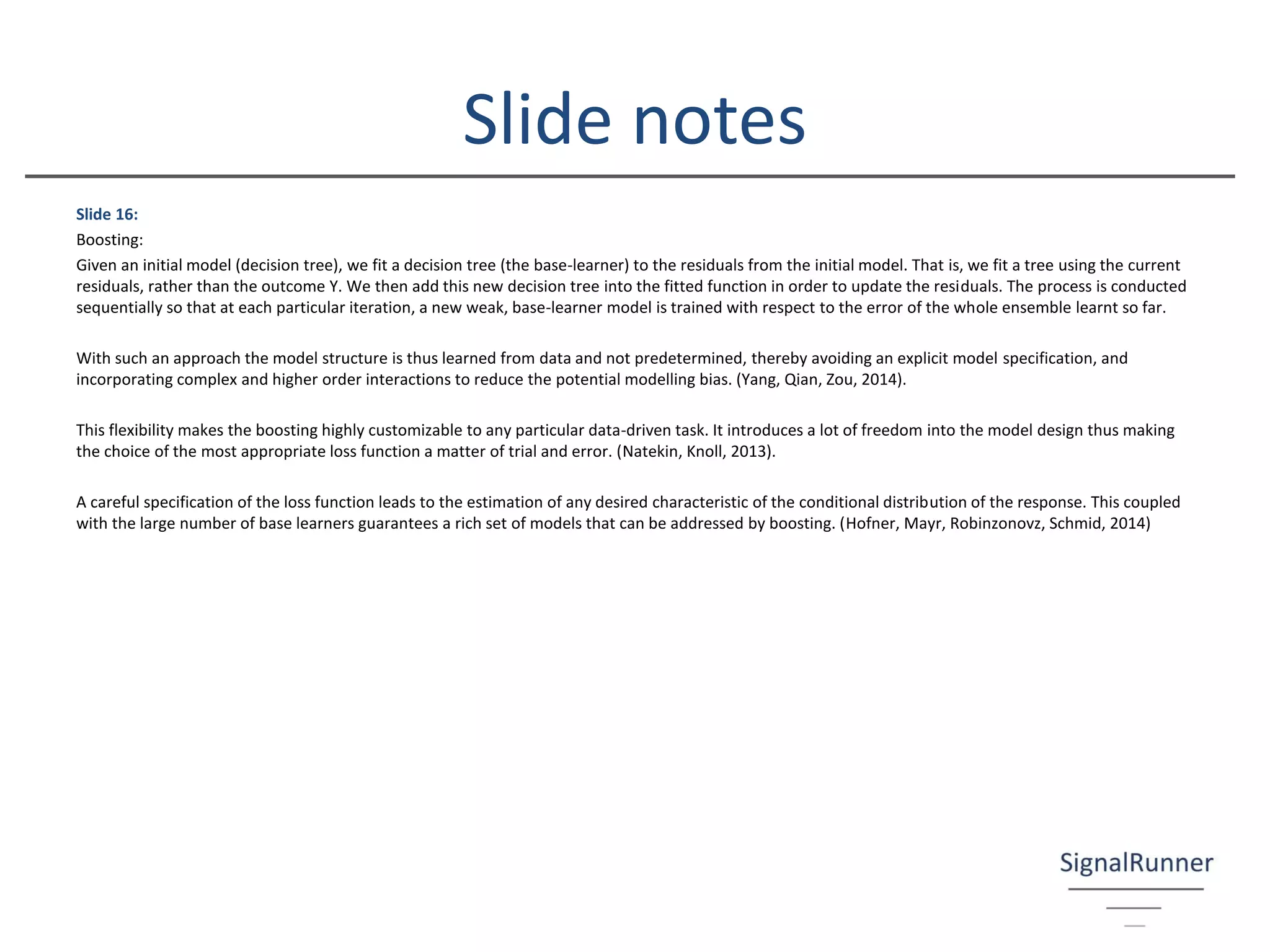 Slide 16:
Boosting:
Given an initial model (decision tree), we fit a decision tree (the base-learner) to the residuals from the initial model. That is, we fit a tree using the current
residuals, rather than the outcome Y. We then add this new decision tree into the fitted function in order to update the residuals. The process is conducted
sequentially so that at each particular iteration, a new weak, base-learner model is trained with respect to the error of the whole ensemble learnt so far.
With such an approach the model structure is thus learned from data and not predetermined, thereby avoiding an explicit model specification, and
incorporating complex and higher order interactions to reduce the potential modelling bias. (Yang, Qian, Zou, 2014).
This flexibility makes the boosting highly customizable to any particular data-driven task. It introduces a lot of freedom into the model design thus making
the choice of the most appropriate loss function a matter of trial and error. (Natekin, Knoll, 2013).
A careful specification of the loss function leads to the estimation of any desired characteristic of the conditional distribution of the response. This coupled
with the large number of base learners guarantees a rich set of models that can be addressed by boosting. (Hofner, Mayr, Robinzonovz, Schmid, 2014)
Slide notes
 