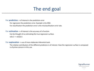The end goal
For prediction -> of interest is the prediction error
For regression the prediction error. Example is the MSE.
For classification the prediction error is the misclassification error rate.
For estimation -> of interest is the accuracy of a function
Can be thought of as estimating the true regression surface.
sⅆ 𝑥 = sⅆ ȁ෤𝑦 𝑥
For explanation -> use of more elaborate inferential tools
The relative contribution of the different predictors is of interest. How the regression surface is composed
is of prime concern in this use.
 