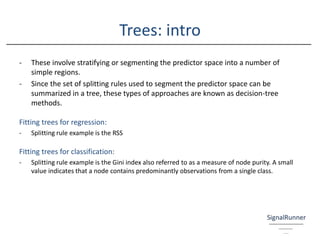 Trees: intro
- These involve stratifying or segmenting the predictor space into a number of
simple regions.
- Since the set of splitting rules used to segment the predictor space can be
summarized in a tree, these types of approaches are known as decision-tree
methods.
Fitting trees for regression:
- Splitting rule example is the RSS
Fitting trees for classification:
- Splitting rule example is the Gini index also referred to as a measure of node purity. A small
value indicates that a node contains predominantly observations from a single class.
 