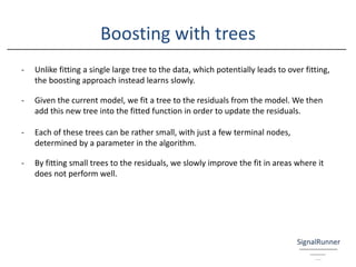 Boosting with trees
- Unlike fitting a single large tree to the data, which potentially leads to over fitting,
the boosting approach instead learns slowly.
- Given the current model, we fit a tree to the residuals from the model. We then
add this new tree into the fitted function in order to update the residuals.
- Each of these trees can be rather small, with just a few terminal nodes,
determined by a parameter in the algorithm.
- By fitting small trees to the residuals, we slowly improve the fit in areas where it
does not perform well.
 