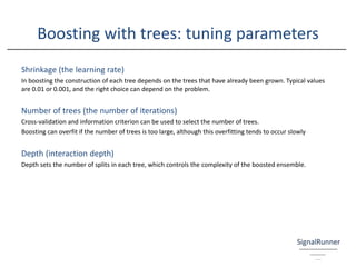 Boosting with trees: tuning parameters
Shrinkage (the learning rate)
In boosting the construction of each tree depends on the trees that have already been grown. Typical values
are 0.01 or 0.001, and the right choice can depend on the problem.
Number of trees (the number of iterations)
Cross-validation and information criterion can be used to select the number of trees.
Boosting can overfit if the number of trees is too large, although this overfitting tends to occur slowly
Depth (interaction depth)
Depth sets the number of splits in each tree, which controls the complexity of the boosted ensemble.
 