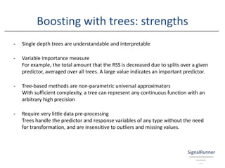 Boosting with trees: strengths
- Single depth trees are understandable and interpretable
- Variable importance measure
For example, the total amount that the RSS is decreased due to splits over a given
predictor, averaged over all trees. A large value indicates an important predictor.
- Tree-based methods are non-parametric universal approximators
With sufficient complexity, a tree can represent any continuous function with an
arbitrary high precision
- Require very little data pre-processing
Trees handle the predictor and response variables of any type without the need
for transformation, and are insensitive to outliers and missing values.
 