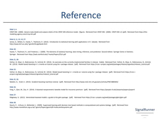 Reference
Slide 5, 6:
CRISP-DM. (2000). Generic tasks (bold) and outputs (italic) of the CRISP-DM reference model. (figure). Retrieved from CRISP-DM. (2000). CRISP-DM 1.0. [pdf]. Retrieved from https://the-
modeling-agency.com/crisp-dm.pdf
Slide 8, 11, 13, 14, 27:
James, G., Witten, D., Hastie, T., Tibshirani, R. (2013). Introduction to statistical learning with applications in R. [ebook]. Retrieved from
http://www-bcf.usc.edu/~gareth/ISL/getbook.html
Slide 20:
Hastie, T., Tibshirani, R., and Friedman, J. (2009). The elements of statistical learning. data mining, inference, and prediction. Second edition. Springer Series in Statistics.
Springer. Retrieved from https://web.stanford.edu/~hastie/Papers/ESLII.pdf
Slide 21, 28:
Hofner, B., Mayr, A., Robinzonovz, N., Schmid, M. (2014). An overview on the currently implemented families in mboost. [table]. Retrieved from Hofner, B., Mayr, A., Robinzonovz, N., Schmid,
M. (2014). Model-based boosting in r: a hands-on tutorial using the r package mboost. [pdf]. Retrieved from https://cran.r-project.org/web/packages/mboost/vignettes/mboost_tutorial.pdf
Slide 22:
Hofner, B., Mayr, A., Robinzonovz, N., Schmid, M. (2014). Model-based boosting in r: a hands-on tutorial using the r package mboost. [pdf]. Retrieved from https://cran.r-
project.org/web/packages/mboost/vignettes/mboost_tutorial.pdf
Slide 25, 26:
Natekin, A., Knoll, A. (2013). Gradient boosting machines tutorial. [pdf]. Retrieved from http://www.ncbi.nlm.nih.gov/pmc/articles/PMC3885826/
Slide 26:
Yang, Y., Qian, W., Zou, H. (2014). A boosted nonparametric tweedie model for insurance premium. [pdf]. Retrieved from https://people.rit.edu/wxqsma/papers/paper4
Slide 27:
Ridgeway, G. (2012). Generalized boosted models: a guide to the gbm package. [pdf]. Retrieved from https://cran.r-project.org/web/packages/gbm/gbm.pdf
Slide 28:
Geurts, P., Irrthum, A., Wehenkel, L. (2009). Supervised learning with decision tree-based methods in computational and systems biology. [pdf]. Retrieved from
http://www.montefiore.ulg.ac.be/~geurts/Papers/geurts09-molecularbiosystems.pdf
 