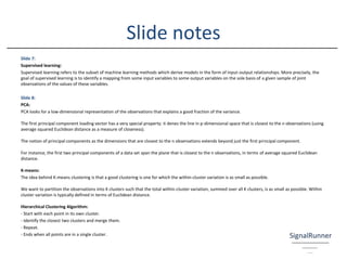 Slide 7:
Supervised learning:
Supervised learning refers to the subset of machine learning methods which derive models in the form of input-output relationships. More precisely, the
goal of supervised learning is to identify a mapping from some input variables to some output variables on the sole basis of a given sample of joint
observations of the values of these variables.
Slide 8:
PCA:
PCA looks for a low-dimensional representation of the observations that explains a good fraction of the variance.
The first principal component loading vector has a very special property: it denes the line in p-dimensional space that is closest to the n observations (using
average squared Euclidean distance as a measure of closeness).
The notion of principal components as the dimensions that are closest to the n observations extends beyond just the first principal component.
For instance, the first two principal components of a data set span the plane that is closest to the n observations, in terms of average squared Euclidean
distance.
K-means:
The idea behind K-means clustering is that a good clustering is one for which the within-cluster variation is as small as possible.
We want to partition the observations into K clusters such that the total within-cluster variation, summed over all K clusters, is as small as possible. Within
cluster variation is typically defined in terms of Euclidean distance.
Hierarchical Clustering Algorithm:
- Start with each point in its own cluster.
- Identify the closest two clusters and merge them.
- Repeat.
- Ends when all points are in a single cluster.
Slide notes
 