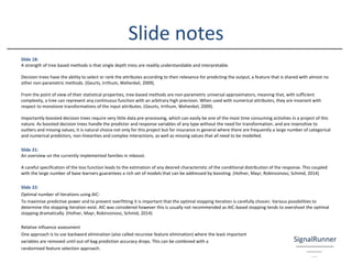 Slide 18:
A strength of tree based methods is that single depth tress are readily understandable and interpretable.
Decision trees have the ability to select or rank the attributes according to their relevance for predicting the output, a feature that is shared with almost no
other non-parametric methods. (Geurts, Irrthum, Wehenkel, 2009).
From the point of view of their statistical properties, tree-based methods are non-parametric universal approximators, meaning that, with sufficient
complexity, a tree can represent any continuous function with an arbitrary high precision. When used with numerical attributes, they are invariant with
respect to monotone transformations of the input attributes. (Geurts, Irrthum, Wehenkel, 2009).
Importantly boosted decision trees require very little data pre-processing, which can easily be one of the most time consuming activities in a project of this
nature. As boosted decision trees handle the predictor and response variables of any type without the need for transformation, and are insensitive to
outliers and missing values, it is natural choice not only for this project but for insurance in general where there are frequently a large number of categorical
and numerical predictors, non-linearities and complex interactions, as well as missing values that all need to be modelled.
Slide 21:
An overview on the currently implemented families in mboost.
A careful specification of the loss function leads to the estimation of any desired characteristic of the conditional distribution of the response. This coupled
with the large number of base learners guarantees a rich set of models that can be addressed by boosting. (Hofner, Mayr, Robinzonovz, Schmid, 2014)
Slide 22:
Optimal number of iterations using AIC:
To maximise predictive power and to prevent overfitting it is important that the optimal stopping iteration is carefully chosen. Various possibilities to
determine the stopping iteration exist. AIC was considered however this is usually not recommended as AIC-based stopping tends to overshoot the optimal
stopping dramatically. (Hofner, Mayr, Robinzonovz, Schmid, 2014)
Relative influence assessment
One approach is to use backward elimination (also called recursive feature elimination) where the least important
variables are removed until out-of-bag prediction accuracy drops. This can be combined with a
randomised feature selection approach.
Slide notes
 