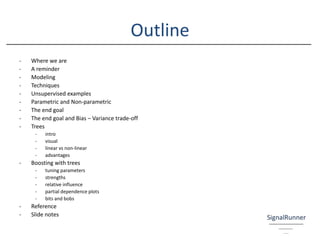 Outline
- Where we are
- A reminder
- Modeling
- Techniques
- Unsupervised examples
- Parametric and Non-parametric
- The end goal
- The end goal and Bias – Variance trade-off
- Trees
- intro
- visual
- linear vs non-linear
- advantages
- Boosting with trees
- tuning parameters
- strengths
- relative influence
- partial dependence plots
- bits and bobs
- Reference
- Slide notes
 